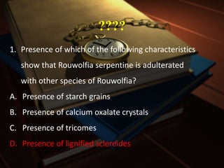 ????
1. Presence of which of the following characteristics
show that Rouwolfia serpentine is adulterated
with other species of Rouwolfia?
A. Presence of starch grains
B. Presence of calcium oxalate crystals
C. Presence of tricomes
D. Presence of lignified sclereides
 