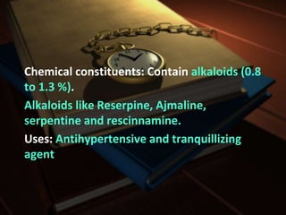 Chemical constituents: Contain alkaloids (0.8
to 1.3 %).
Alkaloids like Reserpine, Ajmaline,
serpentine and rescinnamine.
Uses: Antihypertensive and tranquillizing
agent
 