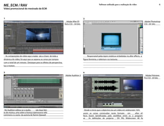 ME_ECM / RAV                                                                                                  Software utilizado para a realização do vídeo                       6

Vídeo promocional do mestrado de ECM


1                                                                                          2
                                                                       Adobe After Ef-                                                                            Adobe Photoshop
                                                                     fects CS5 - 64 bits                                                                          CS5 - 64 bits




    As composições de vídeo aqui criadas são a chave de toda a                                 Responsável pelas layers estáticas embebidas no after effects, a
dinâmica do vídeo, foi aqui que se separou as cenas por tempos                             figura feminina, o televisor e as texturas.
com o total de um minuto. Destaque para os efeitos de perspectiva,
luz e motion.


3                                                                                          4
                                                                      Adobe Audition 3                                                                             Adobe Prémiere
                                                                                                                                                                  Pro CS5 - 64 bits




 No Audition editou-se o áudio,     são duas faix-                                          Desde o ínicio que o objectivo era um vídeo em widescreen 16:9,
as de música, uma sobre a licença opensource wiki                                          assim as cenas construidas neste formato    em    after ef-
commons e a outra da autoria de Ramin Djawadi                                              fects foram beneficiadas pelo workflow entre os 2 program-
                                                                                           as . As definições de projecto : DV PAL Widescreen 48 Kz
                                                                                           .
 