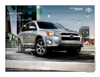 2010
                                                     RAV4
 Carson Toyota
 1333 E 223rd St.
 Carson, CA 90745
 (800) 90-TOYOTA
 http://www.carsontoyota.com/




The all new Carson Toyota dealership
now exceeds 130,000 square feet on
10 acres. We offer a great selecction
expanded state-of-the-art Service and
Parts Departments, with more service




                                                                           © 2009 Toyota Motor Sales, U.S.A., Inc. Produced 11.19.09
bays and expanded capacity, and a
new accessories boutique.Carson
Toyota has been serving Southern
California residents since 1974. Our
commitment as been and always will
be, to provide the best service possible
to our valued customers.




Limited V6 shown in Classic Silver Metallic
                                                            PAGE 1 of 20
 