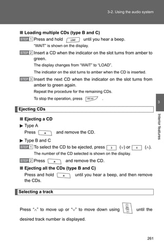 3-2. Using the audio system




■ Loading multiple CDs (type B and C)
STEP 1   Press and hold                 until you hear a beep.
         “WAIT” is shown on the display.
STEP 2   Insert a CD when the indicator on the slot turns from amber to
         green.
         The display changes from “WAIT” to “LOAD”.
         The indicator on the slot turns to amber when the CD is inserted.
STEP 3   Insert the next CD when the indicator on the slot turns from
         amber to green again.
         Repeat the procedure for the remaining CDs.
         To stop the operation, press            .
                                                                                    3

Ejecting CDs




                                                                                   Interior features
■ Ejecting a CD
  Type A
  Press              and remove the CD.
  Type B and C
STEP 1   To select the CD to be ejected, press              (∨) or        (∧).
         The number of the CD selected is shown on the display.
STEP 2   Press             and remove the CD.
■ Ejecting all the CDs (type B and C)
  Press and hold                until you hear a beep, and then remove
  the CDs.

Selecting a track



Press “∧” to move up or “∨” to move down using                       until the

desired track number is displayed.



                                                                             261
 