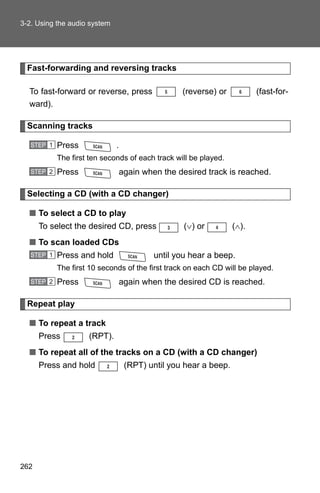 3-2. Using the audio system




  Fast-forwarding and reversing tracks

  To fast-forward or reverse, press               (reverse) or           (fast-for-
  ward).

  Scanning tracks

   STEP 1   Press             .
            The first ten seconds of each track will be played.
   STEP 2   Press                 again when the desired track is reached.

  Selecting a CD (with a CD changer)

  ■ To select a CD to play
      To select the desired CD, press              (∨) or         (∧).
  ■ To scan loaded CDs
   STEP 1   Press and hold                 until you hear a beep.
            The first 10 seconds of the first track on each CD will be played.
   STEP 2   Press             again when the desired CD is reached.

  Repeat play

  ■ To repeat a track
      Press          (RPT).
  ■ To repeat all of the tracks on a CD (with a CD changer)
      Press and hold               (RPT) until you hear a beep.




262
 