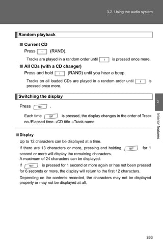 3-2. Using the audio system




 Random playback

 ■ Current CD
      Press           (RAND).
       Tracks are played in a random order until          is pressed once more.
 ■ All CDs (with a CD changer)
      Press and hold            (RAND) until you hear a beep.
       Tracks on all loaded CDs are played in a random order until               is
       pressed once more.

 Switching the display
                                                                                       3
 Press                .




                                                                                      Interior features
      Each time              is pressed, the display changes in the order of Track
      no./Elapsed time→CD title→Track name.


■ Display
 Up to 12 characters can be displayed at a time.
 If there are 13 characters or more, pressing and holding                     for 1
 second or more will display the remaining characters.
 A maximum of 24 characters can be displayed.
 If               is pressed for 1 second or more again or has not been pressed
 for 6 seconds or more, the display will return to the first 12 characters.
 Depending on the contents recorded, the characters may not be displayed
 properly or may not be displayed at all.




                                                                                263
 