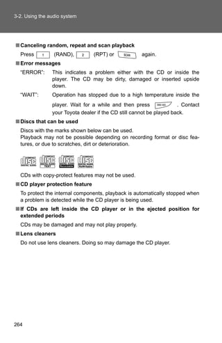 3-2. Using the audio system




■ Canceling random, repeat and scan playback
  Press          (RAND),         (RPT) or             again.
■ Error messages
  “ERROR”:      This indicates a problem either with the CD or inside the
                player. The CD may be dirty, damaged or inserted upside
                down.
  “WAIT”:       Operation has stopped due to a high temperature inside the
                player. Wait for a while and then press               . Contact
                your Toyota dealer if the CD still cannot be played back.
■ Discs that can be used
  Discs with the marks shown below can be used.
  Playback may not be possible depending on recording format or disc fea-
  tures, or due to scratches, dirt or deterioration.




  CDs with copy-protect features may not be used.
■ CD player protection feature
  To protect the internal components, playback is automatically stopped when
  a problem is detected while the CD player is being used.
■ If CDs are left inside the CD player or in the ejected position for
  extended periods
  CDs may be damaged and may not play properly.
■ Lens cleaners
  Do not use lens cleaners. Doing so may damage the CD player.




264
 