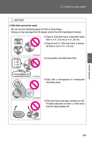 3-2. Using the audio system




    NOTICE

■ CDs that cannot be used
 Do not use the following types of CDs or Dual Discs.
 Doing so may damage the CD player and/or the CD insert/eject function.

                                 ● Type A: CDs that have a diameter other
                                   than 4.7 in. (12 cm) or 3 in. (8 cm)
                                 ● Type B and C: CDs that have a diame-
                                   ter that is not 4.7 in. (12 cm)




                                 ● Low-quality and deformed CDs                  3




                                                                                Interior features
                                 ● CDs with a transparent or translucent
                                   recording area




                                 ● CDs that have had tape, stickers or CD-
                                   R labels attached to them, or that have
                                   had the label peeled off




                                                                          265
 
