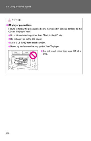 3-2. Using the audio system




      NOTICE

■ CD player precautions
  Failure to follow the precautions below may result in serious damage to the
  CDs or the player itself.
  ● Do not insert anything other than CDs into the CD slot.
  ● Do not apply oil to the CD player.
  ● Store CDs away from direct sunlight.
  ● Never try to disassemble any part of the CD player.

                                    ● Do not insert more than one CD at a
                                      time.




266
 