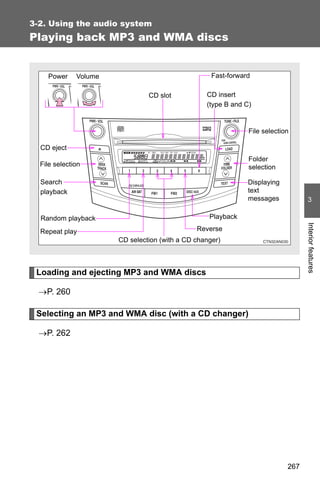 3-2. Using the audio system
Playing back MP3 and WMA discs


    Power     Volume                                Fast-forward

                                CD slot           CD insert
                                                  (type B and C)


                                                               File selection

  CD eject
                                                               Folder
  File selection                                               selection

  Search                                                       Displaying
  playback                                                     text
                                                               messages            3

  Random playback                                  Playback




                                                                                  Interior features
  Repeat play                                  Reverse
                       CD selection (with a CD changer)



 Loading and ejecting MP3 and WMA discs

  →P. 260

 Selecting an MP3 and WMA disc (with a CD changer)

  →P. 262




                                                                            267
 