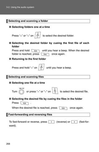 3-2. Using the audio system




  Selecting and scanning a folder

  ■ Selecting folders one at a time


      Press “∧” or “∨” on        to select the desired folder.

  ■ Selecting the desired folder by cueing the first file of each
    folder
      Press and hold             until you hear a beep. When the desired
      folder is reached, press            once again.
  ■ Returning to the first folder


      Press and hold “∨” on         until you hear a beep.


  Selecting and scanning files

  ■ Selecting one file at a time


      Turn         or press “∧” or “∨” on        to select the desired file.

  ■ Selecting the desired file by cueing the files in the folder
      Press            .
      When the desired file is reached, press             once again.

  Fast-forwarding and reversing files

  To fast-forward or reverse, press          (reverse) or          (fast-for-
  ward).




268
 