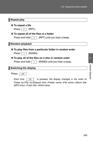 3-2. Using the audio system




Repeat play

■ To repeat a file
  Press         (RPT).
■ To repeat all of the files in a folder
  Press and hold          (RPT) until you hear a beep.

Random playback

■ To play files from a particular folder in random order
  Press         (RAND).
■ To play all of the files on a disc in random order                          3
  Press and hold          (RAND) until you hear a beep.




                                                                             Interior features
Switching the display

Press           .

  Each time              is pressed, the display changes in the order of
  Folder no./File no./Elapsed time→Folder name→File name→Album title
  (MP3 only)→Track title→Artist name.




                                                                      269
 