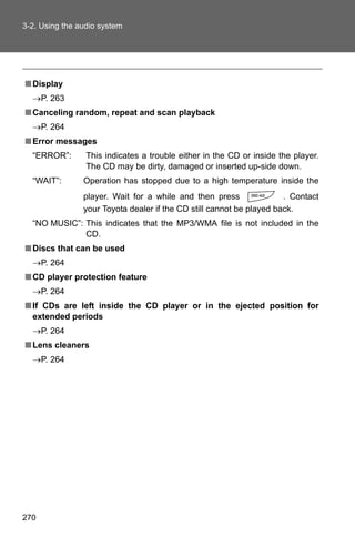 3-2. Using the audio system




■ Display
  →P. 263
■ Canceling random, repeat and scan playback
  →P. 264
■ Error messages
  “ERROR”:       This indicates a trouble either in the CD or inside the player.
                 The CD may be dirty, damaged or inserted up-side down.
  “WAIT”:       Operation has stopped due to a high temperature inside the
                player. Wait for a while and then press               . Contact
                your Toyota dealer if the CD still cannot be played back.
  “NO MUSIC”: This indicates that the MP3/WMA file is not included in the
              CD.
■ Discs that can be used
  →P. 264
■ CD player protection feature
  →P. 264
■ If CDs are left inside the CD player or in the ejected position for
  extended periods
  →P. 264
■ Lens cleaners
  →P. 264




270
 