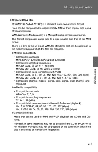 3-2. Using the audio system




■ MP3 and WMA files
 MP3 (MPEG Audio LAYER3) is a standard audio compression format.
 Files can be compressed to approximately 1/10 of their original size using
 MP3 compression.
 WMA (Windows Media Audio) is a Microsoft audio compression format.
 This format compresses audio data to a size smaller than that of the MP3
 format.
 There is a limit to the MP3 and WMA file standards that can be used and to
 the media/formats on which the files are recorded.
 ● MP3 file compatibility
   • Compatible standards
     MP3 (MPEG1 LAYER3, MPEG2 LSF LAYER3)
                                                                                 3
   • Compatible sampling frequencies
     MPEG1 LAYER3: 32, 44.1, 48 (kHz)
     MPEG2 LSF LAYER3: 16, 22.05, 24 (kHz)




                                                                                Interior features
   • Compatible bit rates (compatible with VBR)
     MPEG1 LAYER3: 64, 80, 96, 112, 128, 160, 192, 224, 256, 320 (kbps)
     MPEG2 LSF LAYER3: 64, 80, 96, 112, 128, 144, 160 (kbps)
   • Compatible channel modes: stereo, joint stereo, dual channel and
     monaural
 ● WMA file compatibility
   • Compatible standards
     WMA Ver. 7, 8, 9
   • Compatible sampling frequencies
     32, 44.1, 48 (kHz)
   • Compatible bit rates (only compatible with 2-channel playback)
     Ver. 7, 8: CBR 48, 64, 80, 96, 128, 160, 192 (kbps)
     Ver. 9: CBR 48, 64, 80, 96, 128, 160, 192, 256, 320 (kbps)
 ● Compatible media
   Media that can be used for MP3 and WMA playback are CD-Rs and CD-
   RWs.
   Playback in some instances may not be possible if the CD-R or CD-RW is
   not finalized. Playback may not be possible or the audio may jump if the
   disc is scratched or marked with fingerprints.




                                                                         271
 