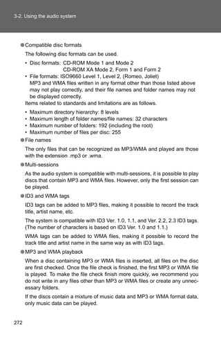 3-2. Using the audio system




  ● Compatible disc formats
      The following disc formats can be used.
      • Disc formats: CD-ROM Mode 1 and Mode 2
                       CD-ROM XA Mode 2, Form 1 and Form 2
      • File formats: ISO9660 Level 1, Level 2, (Romeo, Joliet)
         MP3 and WMA files written in any format other than those listed above
         may not play correctly, and their file names and folder names may not
         be displayed correctly.
      Items related to standards and limitations are as follows.
    • Maximum directory hierarchy: 8 levels
    • Maximum length of folder names/file names: 32 characters
    • Maximum number of folders: 192 (including the root)
    • Maximum number of files per disc: 255
  ● File names
      The only files that can be recognized as MP3/WMA and played are those
      with the extension .mp3 or .wma.
  ● Multi-sessions
      As the audio system is compatible with multi-sessions, it is possible to play
      discs that contain MP3 and WMA files. However, only the first session can
      be played.
  ● ID3 and WMA tags
      ID3 tags can be added to MP3 files, making it possible to record the track
      title, artist name, etc.
      The system is compatible with ID3 Ver. 1.0, 1.1, and Ver. 2.2, 2.3 ID3 tags.
      (The number of characters is based on ID3 Ver. 1.0 and 1.1.)
      WMA tags can be added to WMA files, making it possible to record the
      track title and artist name in the same way as with ID3 tags.
  ● MP3 and WMA playback
      When a disc containing MP3 or WMA files is inserted, all files on the disc
      are first checked. Once the file check is finished, the first MP3 or WMA file
      is played. To make the file check finish more quickly, we recommend you
      do not write in any files other than MP3 or WMA files or create any unnec-
      essary folders.
      If the discs contain a mixture of music data and MP3 or WMA format data,
      only music data can be played.


272
 