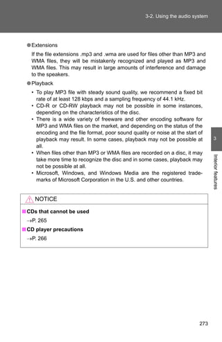 3-2. Using the audio system




 ● Extensions
   If the file extensions .mp3 and .wma are used for files other than MP3 and
   WMA files, they will be mistakenly recognized and played as MP3 and
   WMA files. This may result in large amounts of interference and damage
   to the speakers.
 ● Playback
   • To play MP3 file with steady sound quality, we recommend a fixed bit
     rate of at least 128 kbps and a sampling frequency of 44.1 kHz.
   • CD-R or CD-RW playback may not be possible in some instances,
     depending on the characteristics of the disc.
   • There is a wide variety of freeware and other encoding software for
     MP3 and WMA files on the market, and depending on the status of the
     encoding and the file format, poor sound quality or noise at the start of
     playback may result. In some cases, playback may not be possible at           3
     all.
   • When files other than MP3 or WMA files are recorded on a disc, it may




                                                                                  Interior features
     take more time to recognize the disc and in some cases, playback may
     not be possible at all.
   • Microsoft, Windows, and Windows Media are the registered trade-
     marks of Microsoft Corporation in the U.S. and other countries.


    NOTICE

■ CDs that cannot be used
 →P. 265
■ CD player precautions
 →P. 266




                                                                            273
 