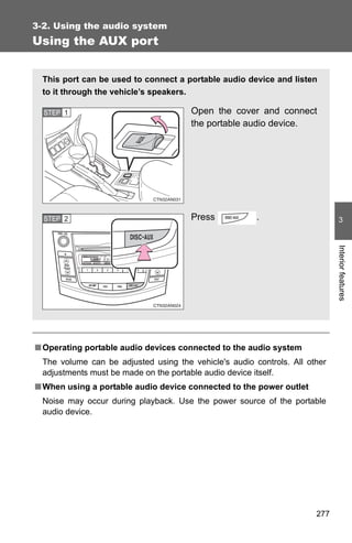 3-2. Using the audio system
Using the AUX port


  This port can be used to connect a portable audio device and listen
  to it through the vehicle’s speakers.

  STEP 1                               Open the cover and connect
                                       the portable audio device.




  STEP 2                               Press            .                     3




                                                                             Interior features
■ Operating portable audio devices connected to the audio system
  The volume can be adjusted using the vehicle's audio controls. All other
  adjustments must be made on the portable audio device itself.
■ When using a portable audio device connected to the power outlet
  Noise may occur during playback. Use the power source of the portable
  audio device.




                                                                       277
 