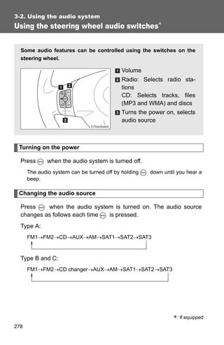 3-2. Using the audio system
Using the steering wheel audio switches∗


  Some audio features can be controlled using the switches on the
  steering wheel.

                                            Volume
                                            Radio: Selects radio sta-
                                            tions
                                            CD: Selects tracks, files
                                            (MP3 and WMA) and discs
                                            Turns the power on, selects
                                            audio source



 Turning on the power

  Press       when the audio system is turned off.
      The audio system can be turned off by holding   down until you hear a
      beep.

 Changing the audio source

  Press    when the audio system is turned on. The audio source
  changes as follows each time is pressed.
  Type A:
      FM1→FM2→CD→AUX→AM→SAT1→SAT2→SAT3


  Type B and C:
      FM1→FM2→CD changer→AUX→AM→SAT1→SAT2→SAT3




                                                               ∗: If equipped
278
 