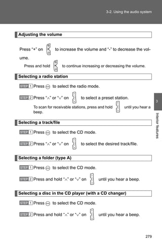 3-2. Using the audio system




Adjusting the volume


Press “+” on         to increase the volume and “-” to decrease the vol-

ume.
   Press and hold         to continue increasing or decreasing the volume.

Selecting a radio station

STEP 1   Press      to select the radio mode.

STEP 2   Press “∧” or “∨” on         to select a preset station.
                                                                                    3
         To scan for receivable stations, press and hold      until you hear a
         beep.




                                                                                   Interior features
Selecting a track/file

STEP 1   Press      to select the CD mode.

STEP 2   Press “∧” or “∨” on         to select the desired track/file.


Selecting a folder (type A)

STEP 1   Press      to select the CD mode.

STEP 2   Press and hold “∧” or “∨” on          until you hear a beep.


Selecting a disc in the CD player (with a CD changer)

STEP 1   Press      to select the CD mode.

STEP 2   Press and hold “∧” or “∨” on          until you hear a beep.




                                                                             279
 