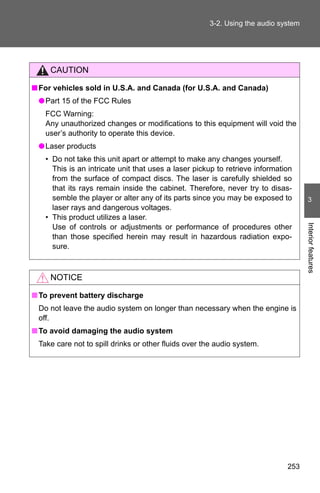 3-2. Using the audio system




     CAUTION

■ For vehicles sold in U.S.A. and Canada (for U.S.A. and Canada)
 ● Part 15 of the FCC Rules
   FCC Warning:
   Any unauthorized changes or modifications to this equipment will void the
   user’s authority to operate this device.
 ● Laser products
   • Do not take this unit apart or attempt to make any changes yourself.
     This is an intricate unit that uses a laser pickup to retrieve information
     from the surface of compact discs. The laser is carefully shielded so
     that its rays remain inside the cabinet. Therefore, never try to disas-
     semble the player or alter any of its parts since you may be exposed to        3
     laser rays and dangerous voltages.
   • This product utilizes a laser.




                                                                                   Interior features
     Use of controls or adjustments or performance of procedures other
     than those specified herein may result in hazardous radiation expo-
     sure.



     NOTICE

■ To prevent battery discharge
 Do not leave the audio system on longer than necessary when the engine is
 off.
■ To avoid damaging the audio system
 Take care not to spill drinks or other fluids over the audio system.




                                                                             253
 