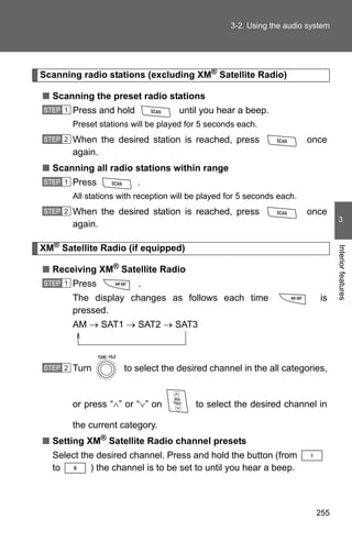 3-2. Using the audio system




Scanning radio stations (excluding XM® Satellite Radio)

■ Scanning the preset radio stations
STEP 1   Press and hold               until you hear a beep.
         Preset stations will be played for 5 seconds each.
STEP 2   When the desired station is reached, press                       once
         again.
■ Scanning all radio stations within range
STEP 1   Press            .
         All stations with reception will be played for 5 seconds each.
STEP 2   When the desired station is reached, press                       once
                                                                                   3
         again.

XM® Satellite Radio (if equipped)




                                                                                  Interior features
■ Receiving XM® Satellite Radio
STEP 1   Press             .
         The display changes as follows each time                           is
         pressed.
         AM → SAT1 → SAT2 → SAT3



STEP 2   Turn          to select the desired channel in the all categories,


         or press “∧” or “∨” on            to select the desired channel in

         the current category.
■ Setting XM® Satellite Radio channel presets
  Select the desired channel. Press and hold the button (from
  to       ) the channel is to be set to until you hear a beep.



                                                                           255
 