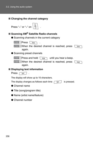 3-2. Using the audio system




  ■ Changing the channel category


      Press “∧” or “∨” on          .

  ■ Scanning XM® Satellite Radio channels
      ● Scanning channels in the current category
         STEP 1   Press            .
         STEP 2   When the desired channel is reached, press
                  again.
      ● Scanning preset channels
         STEP 1   Press and hold             until you hear a beep.
         STEP 2   When the desired channel is reached, press
                  again.
  ■ Displaying text information
      Press               .
      The display will show up to 10 characters.
      The display changes as follows each time            is pressed.
      ● Channel name
      ● Title (song/program title)
      ● Name (artist name/feature)
      ● Channel number




256
 