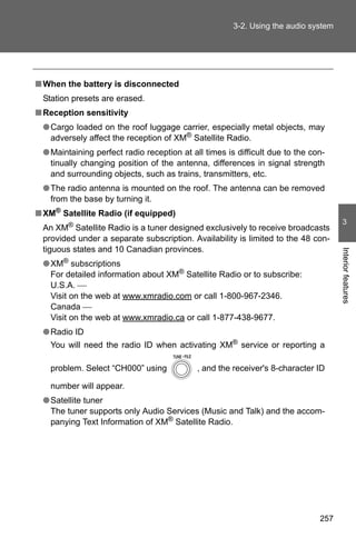 3-2. Using the audio system




■ When the battery is disconnected
 Station presets are erased.
■ Reception sensitivity
 ● Cargo loaded on the roof luggage carrier, especially metal objects, may
   adversely affect the reception of XM® Satellite Radio.
 ● Maintaining perfect radio reception at all times is difficult due to the con-
   tinually changing position of the antenna, differences in signal strength
   and surrounding objects, such as trains, transmitters, etc.
 ● The radio antenna is mounted on the roof. The antenna can be removed
   from the base by turning it.
■ XM® Satellite Radio (if equipped)
                                                                                     3
 An XM® Satellite Radio is a tuner designed exclusively to receive broadcasts
 provided under a separate subscription. Availability is limited to the 48 con-
 tiguous states and 10 Canadian provinces.




                                                                                    Interior features
 ● XM® subscriptions
   For detailed information about XM® Satellite Radio or to subscribe:
   U.S.A. ⎯
   Visit on the web at www.xmradio.com or call 1-800-967-2346.
   Canada ⎯
   Visit on the web at www.xmradio.ca or call 1-877-438-9677.
 ● Radio ID
   You will need the radio ID when activating XM® service or reporting a

   problem. Select “CH000” using            , and the receiver's 8-character ID

   number will appear.
 ● Satellite tuner
   The tuner supports only Audio Services (Music and Talk) and the accom-
   panying Text Information of XM® Satellite Radio.




                                                                              257
 