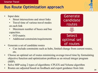 Smarter Travel
Bus Route Optimization approach
15
• Input data:
• Street intersections and street links
• Travel time of various travel modes
on each link
• Maximum number of buses and bus
capacities.
• O/D matrix
• Additional constraints/requirements
• Generate a set of candidate routes
• Can include constraints such as hubs, limited change from current routes,
etc.
• Choose an optimal set of routes minimizing average travel time by formulating
objective function and optimization problem as an mixed integer program
(MIP).
• Solve MIP using 2 types of algorithms: CPLEX and Volume algorithm
• Routes are adjusted based on feedback and expert guidance from Jule
Generate
candidate
routes
Select
optimal set
of routes
 