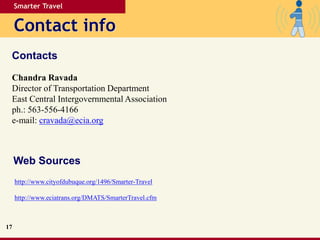 Smarter Travel
Contact info
Contacts
17
Chandra Ravada
Director of Transportation Department
East Central Intergovernmental Association
ph.: 563-556-4166
e-mail: cravada@ecia.org
Web Sources
http://www.cityofdubuque.org/1496/Smarter-Travel
http://www.eciatrans.org/DMATS/SmarterTravel.cfm
 
