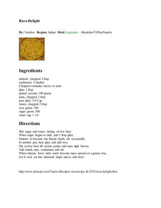 Rava Delight
By: Varehva Region: Indian Dish:Vegetarian - Breakfast/Tiffins/Snacks
Ingredients
almond, chopped 2 tbsp
cardamom 5 number
Chopped coriander leaves to taste
ghee 1 tbsp
grated coconut 100 grams
pista, chopped 2 tbsp
pure ghee 3/4 Cup
raisen, chopped 2 tbsp
rava grams 500
sugar grams 500
water cup 1 1/4
Directions
Mix sugar and water, stirring on low heat.
When sugar began to melt, add 1 tbsp ghee.
Simmer to become one thread chash, stir occasionlly.
In another pan, heat ghee and add rava.
Stir on low heat till aroma comes and turns light brown.
Add chash, nuts, cardamom and stir.
When mixture leave sides starts become mass spread on a grease tray.
Let it cool, cut into diamond shape pieces and store.
http://www.eknazar.com/Topics/Recipes/viewrecipe-id-2552/rava-delight.htm