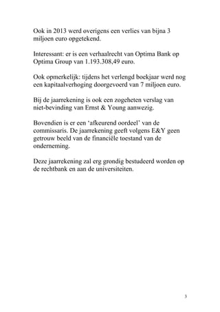 Ook in 2013 werd overigens een verlies van bijna 3
miljoen euro opgetekend.
Interessant: er is een verhaalrecht van Optima Bank op
Optima Group van 1.193.308,49 euro.
Ook opmerkelijk: tijdens het verlengd boekjaar werd nog
een kapitaalverhoging doorgevoerd van 7 miljoen euro.
Bij de jaarrekening is ook een zogeheten verslag van
niet-bevinding van Ernst & Young aanwezig.
Bovendien is er een ‘afkeurend oordeel’ van de
commissaris. De jaarrekening geeft volgens E&Y geen
getrouw beeld van de financiële toestand van de
onderneming.
Deze jaarrekening zal erg grondig bestudeerd worden op
de rechtbank en aan de universiteiten.
3
 