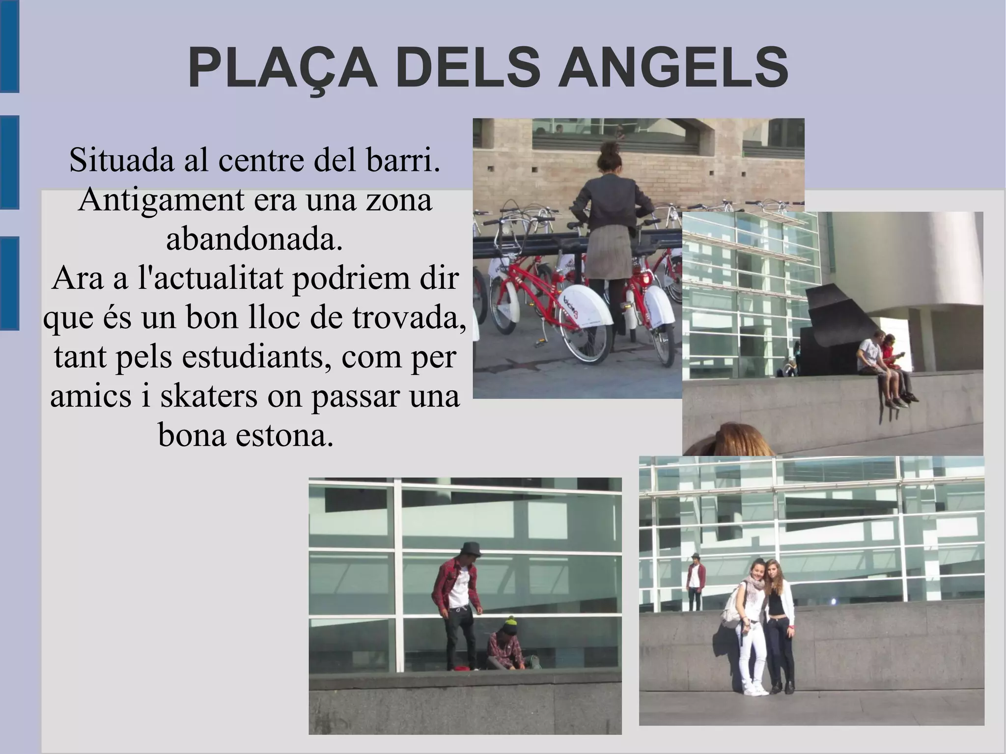 PLAÇA DELS ANGELS Situada al centre del barri. Antigament era una zona abandonada. Ara a l'actualitat podriem dir que és un bon lloc de trovada, tant pels estudiants, com per amics i skaters on passar una bona estona.  