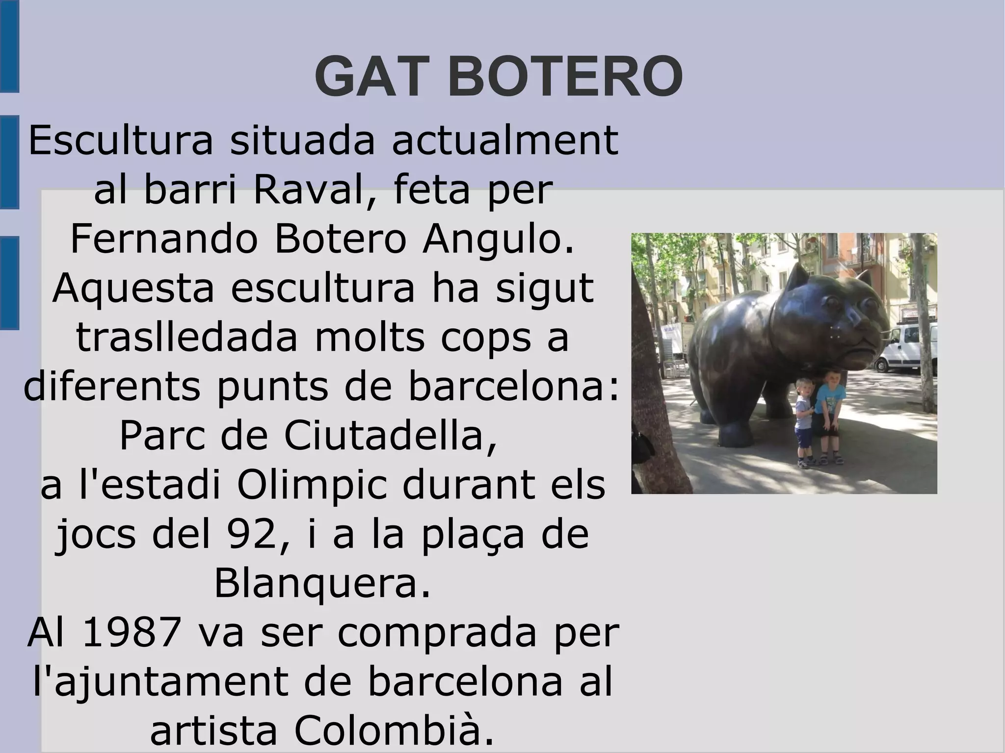 GAT BOTERO Escultura situada actualment al barri Raval, feta per Fernando Botero Angulo. Aquesta escultura ha sigut traslledada molts cops a diferents punts de barcelona: Parc de Ciutadella,  a l'estadi Olimpic durant els jocs del 92, i a la plaça de Blanquera. Al 1987 va ser comprada per l'ajuntament de barcelona al artista Colombià. 