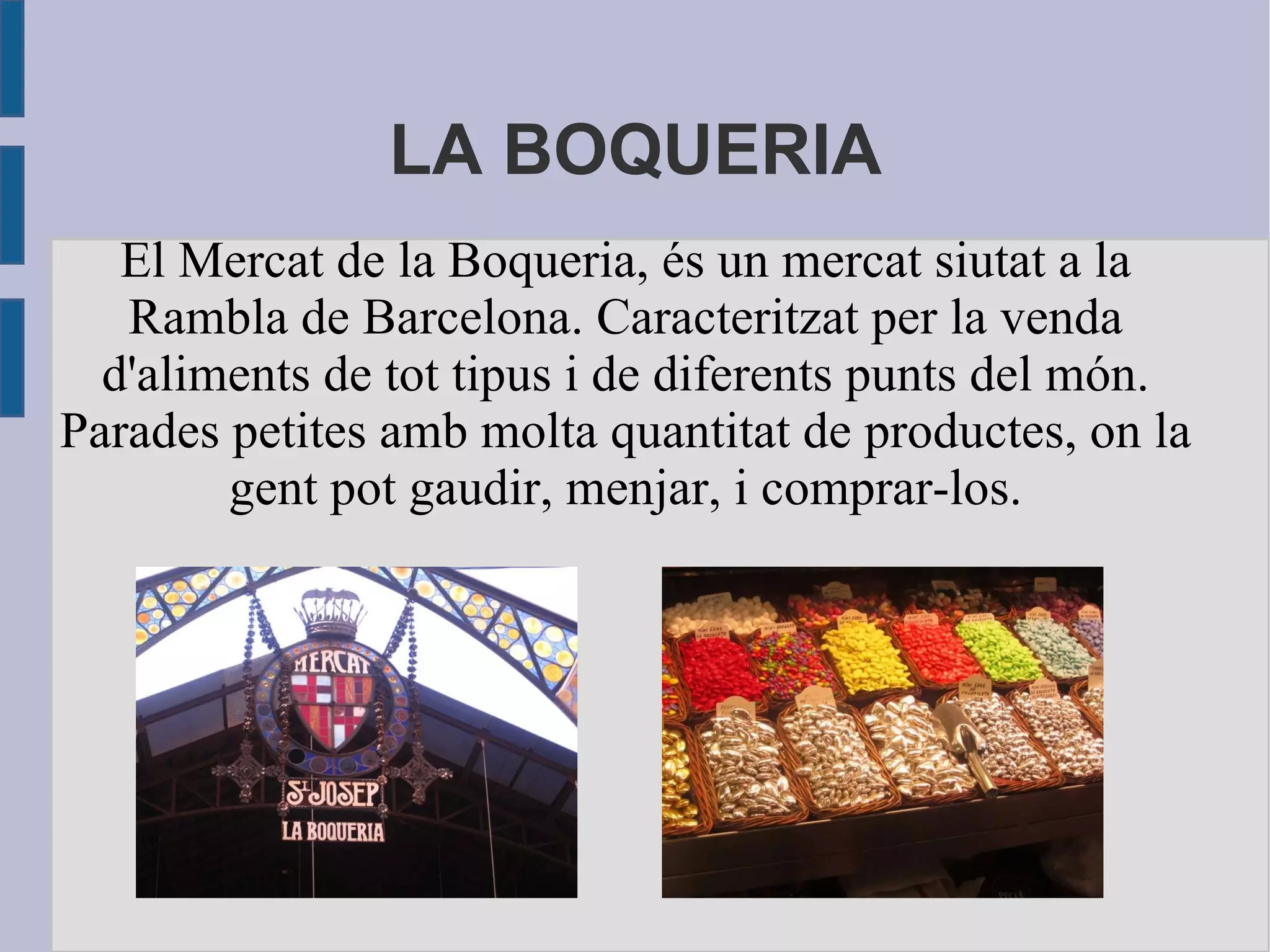 LA BOQUERIA El Mercat de la Boqueria, és un mercat siutat a la Rambla de Barcelona. Caracteritzat per la venda d'aliments de tot tipus i de diferents punts del món. Parades petites amb molta quantitat de productes, on la gent pot gaudir, menjar, i comprar-los. 