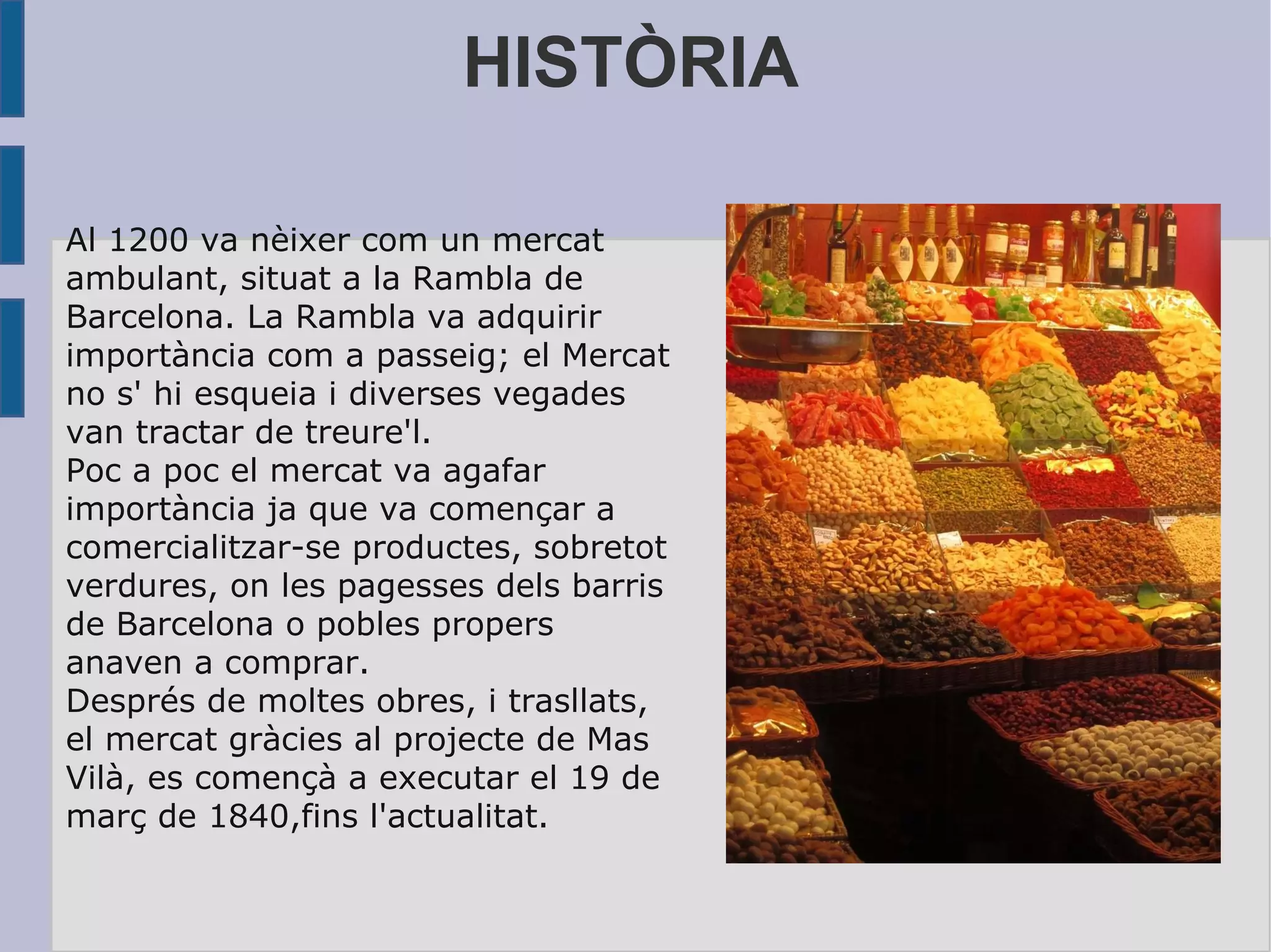 HISTÒRIA Al 1200 va nèixer com un mercat ambulant, situat a la Rambla de Barcelona. La Rambla va adquirir importància com a passeig; el Mercat no s' hi esqueia i diverses vegades van tractar de treure'l. Poc a poc el mercat va agafar importància ja que va començar a comercialitzar-se productes, sobretot verdures, on les pagesses dels barris de Barcelona o pobles propers anaven a comprar. Després de moltes obres, i trasllats, el mercat gràcies al projecte de Mas Vilà, es començà a executar el 19 de març de 1840,fins l'actualitat. 