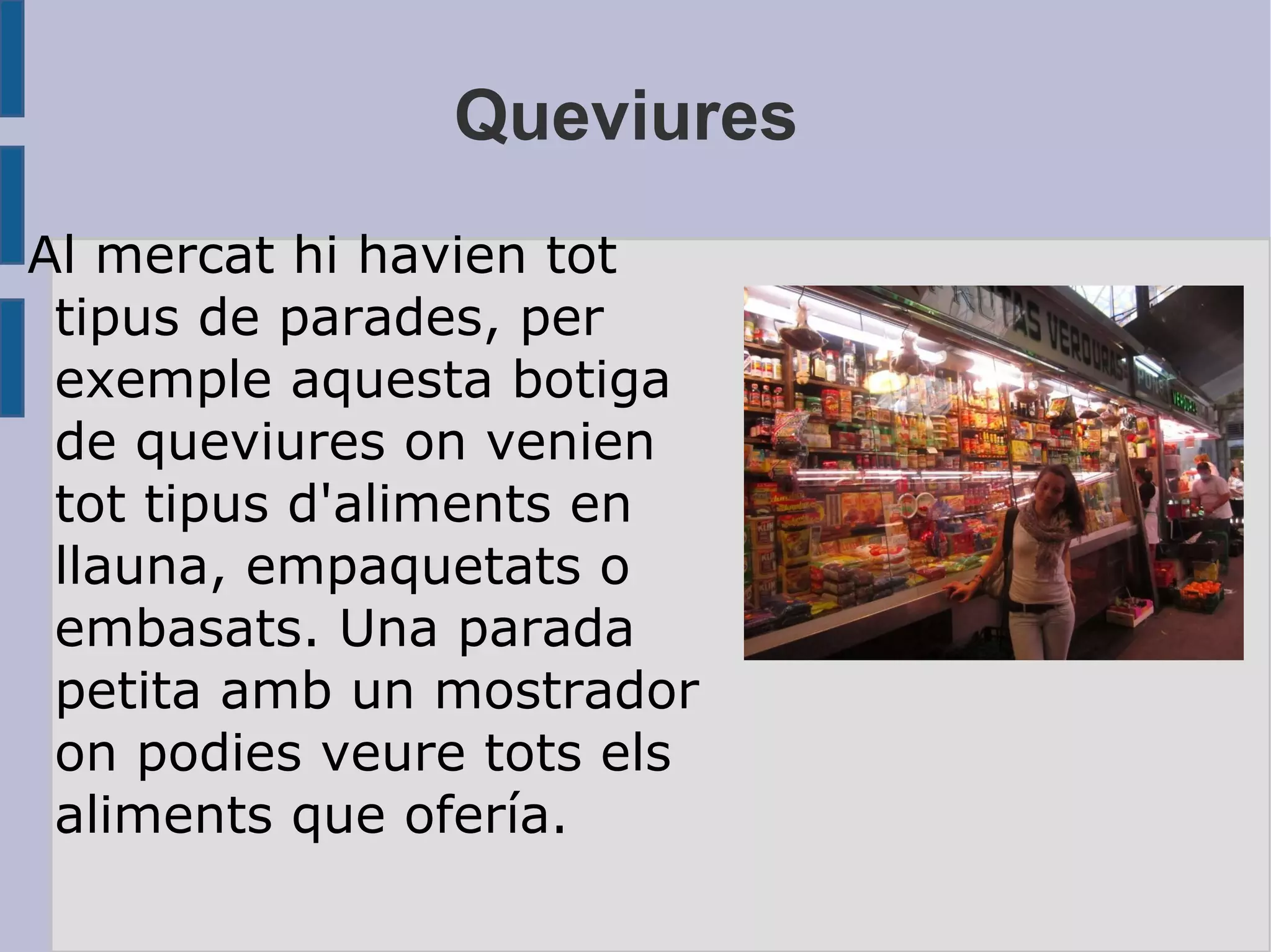 Queviures Al mercat hi havien tot tipus de parades, per exemple aquesta botiga de queviures on venien tot tipus d'aliments en llauna, empaquetats o embasats. Una parada petita amb un mostrador on podies veure tots els aliments que ofería. 
