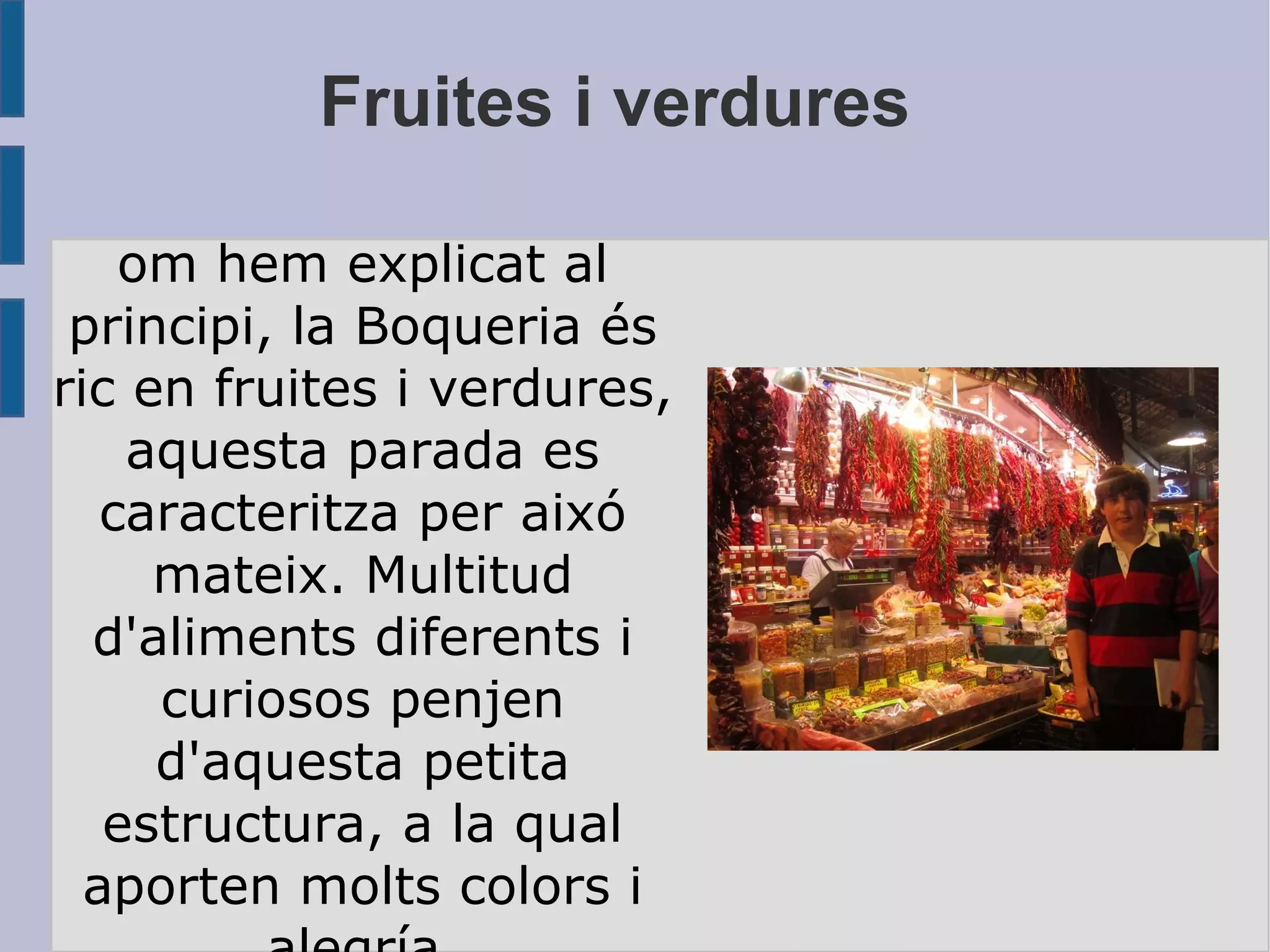 Fruites i verdures Com hem explicat al principi, la Boqueria és ric en fruites i verdures, aquesta parada es caracteritza per aixó mateix. Multitud d'aliments diferents i curiosos penjen d'aquesta petita estructura, a la qual aporten molts colors i alegría. 