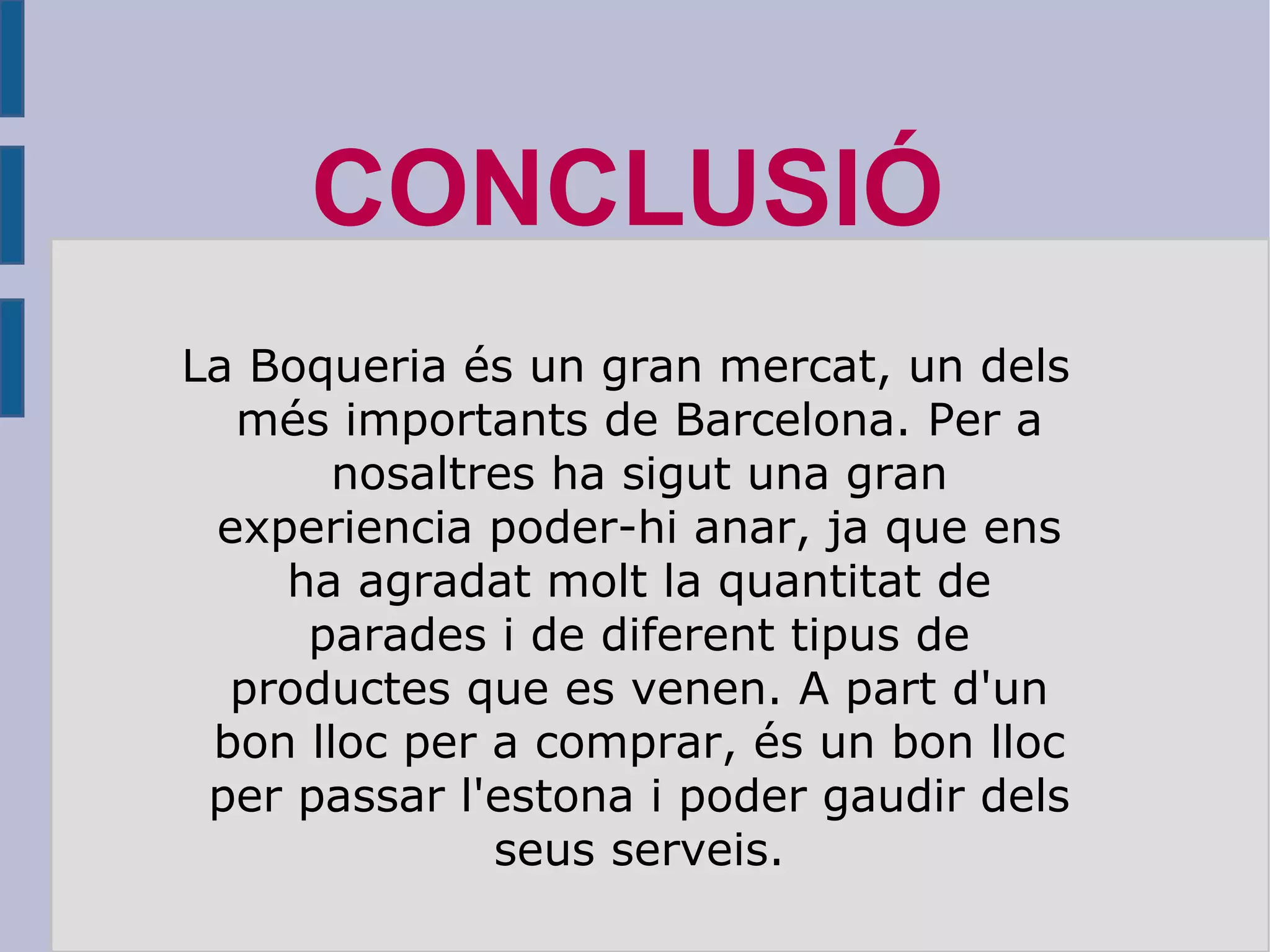 La Boqueria és un gran mercat, un dels més importants de Barcelona. Per a nosaltres ha sigut una gran experiencia poder-hi anar, ja que ens ha agradat molt la quantitat de parades i de diferent tipus de productes que es venen. A part d'un bon lloc per a comprar, és un bon lloc per passar l'estona i poder gaudir dels seus serveis. CONCLUSIÓ 