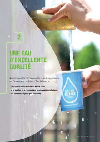 Borne fontaine - Parc Jouvet
UNE EAU
D’EXCELLENTE
QUALITÉ
Garantir la qualité de l’eau potable en toute circonstance,
est l’engagement quotidien d’Eau de Valence.
• 100% des analyses conformes depuis 3 ans
• La protection de la ressource en préoccupation quotidienne
• Des contrôles toujours plus renforcés
2
 