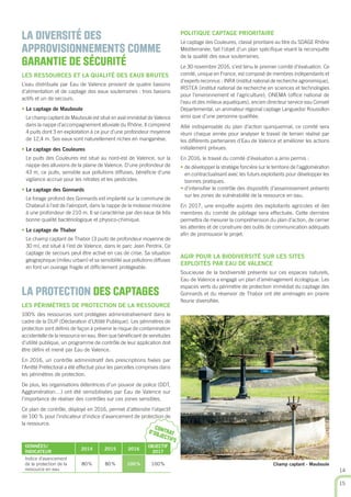 CONTRATD’OBJECTIFS
POLITIQUE CAPTAGE PRIORITAIRE
Le captage des Couleures, classé prioritaire au titre du SDAGE Rhône
Méditerranée, fait l’objet d’un plan spéciﬁque visant la reconquête
de la qualité des eaux souterraines.
Le 30 novembre 2016, s’est tenu le premier comité d’évaluation. Ce
comité, unique en France, est composé de membres indépendants et
d’experts reconnus : INRA (institut national de recherche agronomique),
IRSTEA (institut national de recherche en sciences et technologies
pour l’environnement et l’agriculture), ONEMA (ofﬁce national de
l’eau et des milieux aquatiques), ancien directeur service eau Conseil
Départemental, un animateur régional captage Languedoc Roussillon
ainsi que d’une personne qualiﬁée.
Allié indispensable du plan d’action quinquennal, ce comité sera
réuni chaque année pour analyser le travail de terrain réalisé par
les différents partenaires d’Eau de Valence et améliorer les actions
initialement prévues.
En 2016, le travail du comité d’évaluation a ainsi permis :
• de développer la stratégie foncière sur le territoire de l’agglomération
en contractualisant avec les futurs exploitants pour développer les
bonnes pratiques.
• d’intensiﬁer le contrôle des dispositifs d’assainissement présents
sur les zones de vulnérabilité de la ressource en eau.
En 2017, une enquête auprès des exploitants agricoles et des
membres du comité de pilotage sera effectuée. Cette dernière
permettra de mesurer la compréhension du plan d’action, de cerner
les attentes et de construire des outils de communication adéquats
aﬁn de promouvoir le projet.
AGIR POUR LA BIODIVERSITÉ SUR LES SITES
EXPLOITÉS PAR EAU DE VALENCE
Soucieuse de la biodiversité présente sur ces espaces naturels,
Eau de Valence a engagé un plan d’aménagement écologique. Les
espaces verts du périmètre de protection immédiat du captage des
Gonnards et du réservoir de Thabor ont été aménagés en prairie
ﬂeurie diversiﬁée.
LA DIVERSITÉ DES
APPROVISIONNEMENTS COMME
GARANTIE DE SÉCURITÉ
LES RESSOURCES ET LA QUALITÉ DES EAUX BRUTES
L’eau distribuée par Eau de Valence provient de quatre bassins
d’alimentation et de captage des eaux souterraines : trois bassins
actifs et un de secours.
• Le captage de Mauboule
Le champ captant de Mauboule est situé en aval immédiat de Valence
dans la nappe d’accompagnement alluviale du Rhône. Il comprend
4 puits dont 3 en exploitation à ce jour d’une profondeur moyenne
de 12,4 m. Ses eaux sont naturellement riches en manganèse.
• Le captage des Couleures
Le puits des Couleures est situé au nord-est de Valence, sur la
nappe des alluvions de la plaine de Valence. D’une profondeur de
43 m, ce puits, sensible aux pollutions diffuses, bénéﬁcie d’une
vigilance accrue pour les nitrates et les pesticides.
• Le captage des Gonnards
Le forage profond des Gonnards est implanté sur la commune de
Chabeuil à l’est de l’aéroport, dans la nappe de la molasse miocène
à une profondeur de 210 m. Il se caractérise par des eaux de très
bonne qualité bactériologique et physico-chimique.
• Le captage de Thabor
Le champ captant de Thabor (3 puits de profondeur moyenne de
30 m), est situé à l’est de Valence, dans le parc Jean Perdrix. Ce
captage de secours peut être activé en cas de crise. Sa situation
géographique (milieu urbain) et sa sensibilité aux pollutions diffuses
en font un ouvrage fragile et difﬁcilement protégeable.
LA PROTECTION DES CAPTAGES
LES PÉRIMÈTRES DE PROTECTION DE LA RESSOURCE
100% des ressources sont protégées administrativement dans le
cadre de la DUP (Déclaration d’Utilité Publique). Les périmètres de
protection sont déﬁnis de façon à prévenir le risque de contamination
accidentelle de la ressource en eau. Bien que bénéﬁciant de servitudes
d’utilité publique, un programme de contrôle de leur application doit
être déﬁni et mené par Eau de Valence.
En 2016, un contrôle administratif des prescriptions ﬁxées par
l’Arrêté Préfectoral a été effectué pour les parcelles comprises dans
les périmètres de protection.
De plus, les organisations détentrices d’un pouvoir de police (DDT,
Agglomération…) ont été sensibilisées par Eau de Valence sur
l’importance de réaliser des contrôles sur ces zones sensibles.
Ce plan de contrôle, déployé en 2016, permet d’atteindre l’objectif
de 100 % pour l’indicateur d‘indice d’avancement de protection de
la ressource.
DONNÉES/
INDICATEUR
2014 2015 2016
OBJECTIF
2017
Indice d’avancement
de la protection de la
ressource en eau
80% 80% 100% 100% Champ captant - Mauboule
14
15
 