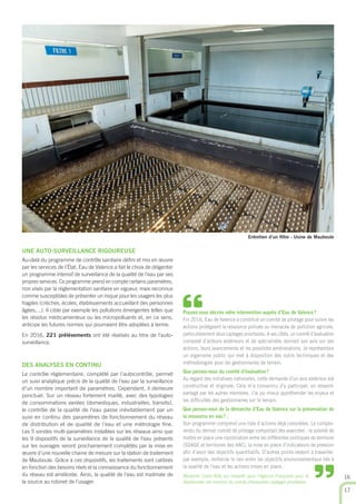 UNE AUTO-SURVEILLANCE RIGOUREUSE
Au-delà du programme de contrôle sanitaire déﬁni et mis en œuvre
par les services de l’État, Eau de Valence a fait le choix de diligenter
un programme intensif de surveillance de la qualité de l’eau par ses
propres services. Ce programme prend en compte certains paramètres,
non visés par la réglementation sanitaire en vigueur, mais reconnus
comme susceptibles de présenter un risque pour les usagers les plus
fragiles (crèches, écoles, établissements accueillant des personnes
âgées,...). Il cible par exemple les pollutions émergentes telles que
les résidus médicamenteux ou les micropolluants et, en ce sens,
anticipe les futures normes qui pourraient être adoptées à terme.
En 2016, 221 prélèvements ont été réalisés au titre de l’auto-
surveillance.
DES ANALYSES EN CONTINU
Le contrôle règlementaire, complété par l’autocontrôle, permet
un suivi analytique précis de la qualité de l’eau par la surveillance
d’un nombre important de paramètres. Cependant, il demeure
ponctuel. Sur un réseau fortement maillé, avec des typologies
de consommations variées (domestiques, industrielles, transits),
le contrôle de la qualité de l’eau passe inévitablement par un
suivi en continu des paramètres de fonctionnement du réseau
de distribution et de qualité de l’eau et une métrologie ﬁne.
Les 5 sondes multi-paramètres installées sur les réseaux ainsi que
les 9 dispositifs de la surveillance de la qualité de l’eau présents
sur les ouvrages seront prochainement complétés par la mise en
œuvre d’une nouvelle chaine de mesure sur la station de traitement
de Mauboule. Grâce à ces dispositifs, les traitements sont calibrés
en fonction des besoins réels et la connaissance du fonctionnement
du réseau est améliorée. Ainsi, la qualité de l’eau est maitrisée de
la source au robinet de l’usager.
Entretien d’un ﬁltre - Usine de Mauboule
16
17
Pouvez-vous décrire votre intervention auprès d’Eau de Valence?
Fin 2016, Eau de Valence a constitué un comité de pilotage pour suivre les
actions protégeant la ressource polluée ou menacée de pollution agricole,
particulièrement deux captages prioritaires. A ses côtés, un comité d’évaluation
composé d’acteurs extérieurs et de spécialistes donnait son avis sur ses
actions, leurs avancements et les possibles améliorations. Je représentais
un organisme public qui met à disposition des outils techniques et des
méthodologies pour les gestionnaires de terrain.
Que pensez-vous du comité d’évaluation?
Au regard des initiatives nationales, cette demande d’un avis extérieur est
constructive et originale. Cela m’a convaincu d’y participer, un ressenti
partagé par les autres membres. J’ai pu mieux appréhender les enjeux et
les difﬁcultés des gestionnaires sur le terrain.
Que pensez-vous de la démarche d’Eau de Valence sur la préservation de
la ressource en eau? .
Son programme comprend une liste d’actions déjà complètes. Le compte-
rendu du dernier comité de pilotage comportait des avancées : la volonté de
mettre en place une coordination entre les différentes politiques de territoire
(SDAGE et territoires des AAC), la mise en place d’indicateurs de pression
aﬁn d’avoir des objectifs quantitatifs. D’autres points restent à travailler,
par exemple, renforcer le lien entre les objectifs environnementaux liés à
la qualité de l’eau et les actions mises en place.
Madame Claire Billy qui travaille pour l’Agence Française pour la
Biodiversité, est membre du comité d’évaluation captages prioritaires.
“
”
 