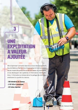 Recherche de fuite - Boulevard d’Alsace
UNE
EXPLOITATION
A VALEUR
AJOUTÉE
Aﬁn d’optimiser l’utilisation des ressources et des équipements,
Eau de Valence a fait le choix d’automatiser le fonctionnement
de ses moyens de production et de son réseau de distribution
et de développer des systèmes d’information interfacés.
Ainsi, l’information en temps réel et le partage des données
améliorent la qualité du service.
• 292 kilomètres de réseaux
• 3 727 152 m3
consommés
• 221 fuites réparées
3
 