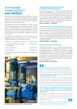 “
UN PROGRAMME
D’INVESTISSEMENTS
SANS PRÉCÈDENT
Adopté par le conseil d’exploitation d’Eau de Valence et le conseil
municipal de la Ville de Valence en novembre 2015, le programme
pluriannuel d’investissements 2015-2020 de la régie représente
20 millions d’euros, un montant 5 fois plus élevé par rapport aux
investissements réalisés précédemment.
Le programme pluriannuel d’investissements est ciblé et résulte
d’une expertise approfondie de la régie. Sa déﬁnition s’appuie
sur une connaissance très poussée des installations et du réseau
exploité, pilier fondamental d’une bonne gestion patrimoniale. Cette
connaissance a permis à Eau de Valence de mettre au point une
méthode de gestion patrimoniale ﬁable et adaptée aux spéciﬁcités
de son réseau.
Ce programme d’investissements, structuré autour de 4 axes
stratégiques, est revu et adapté chaque année en fonction des
résultats de diagnostics et de l’évolution des projets :
• Gestion du risque sanitaire et qualité de l’eau 4 123 612 € HT
• Sécurisation du système de production 6 195 000 € HT
et de distribution
• Gestion du patrimoine 7 763 200 € HT
• Économies d’eau 1 724 450 € HT
En 2016, les principales avancées et modiﬁcations du programme
concernent :
INTERCONNEXION DES RÉSEAUX D’EAU
ET NOUVELLE RESSOURCE EN EAU
La ressource de secours de Thabor, de qualité médiocre et
difﬁcilement protégeable, devra prochainement être abandonnée.
Aﬁn d’assurer les nouveaux besoins liés à l’évolution du Plan Local
d’Urbanisme et d’assurer la sécurité de la distribution, la recherche
d’une nouvelle ressource à exploiter est en cours. Parallèlement, la
création d’interconnexions avec les réseaux des collectivités voisines
est à l’étude : Bourg-lès-Valence, Syndicat des Eaux de la Plaine de
Valence et Syndicat des Eaux du Sud Valentinois
Coût de l’opération : 1 500 000 €
SÉCURISATION DE LA DISTRIBUTION DU HAUT SERVICE
Le haut service (secteur est de Valence) présente une capacité de
stockage insufﬁsante pour assurer la sécurité de l’alimentation en
eau. La création d’un volume de stockage supplémentaire de 2
500 m3
est nécessaire. À ce titre, la construction d’un réservoir sur
tour est lancée au droit de la zone d’activité de Lautagne. La parcelle
a été retenue, les procédures administratives et la consultation des
entreprises se dérouleront en 2017 et 2018, pour une livraison de
l’ouvrage début 2020.
Coût de l’opération : 3 700 000 €
MISE EN PLACE DE LA TÉLÉ RELÈVE
L’audit du parc compteur a mis en lumière le vieillissement de ce
dernier, notamment pour les compteurs de gros diamètre. Ainsi, le sous
comptage est estimé à plus de 100 000 m3
par an. Dans ce contexte,
le renouvellement du parc de compteurs et les différentes possibilités
de relève ont été étudiés. Au vu de l’investissement conséquent lié
à la télé relève et au contexte d’évolution technologique, le projet de
renouvellement et de télé relève des gros consommateurs a été acté.
Ce projet démarrera en 2017 par l’installation d’une infrastructure
de communication radio.
Coût de l’opération : 1 400 000 €
Renouvellement des pompes de reprise - Usine de Mauboule
Pouvez-vous d’écrire votre intervention auprès des «Eau de Valence»?
Elle permet de sensibiliser à la dégustation de l’eau du robinet pour en
déterminer les goûts et les odeurs. Les gens y sont très sensibles. Il faut
connaître certaines techniques, vapoter l’eau dans la bouche par exemple.
Vous avez formé 30% de nos collaborateurs sur le goût de l’eau. Cette
démarche vous parait-elle innovante?
Pour Valence sûrement, en France peu de collectivités le font. Celles
qui le mettent en place y trouvent un grand intérêt. Les consommateurs
demandent une eau qui les satisfasse. D’autres collectivités forment des
consommateurs appelés «les sentinelles de l’eau», aﬁn qu’ils aient les clés
pour déceler des mauvais goûts et des mauvaises odeurs caractéristiques d’un
disfonctionnement sur la ﬁlière de production ou le réseau de distribution.
«Eau de Valence» va prochainement adapter son plan d’investissements
sur les installations de production et son plan de renouvellement des
réseaux par rapport aux problèmes de goût de l’eau aﬁn d’améliorer sa
qualité gustative.
Cela va dans le sens des initiatives nationales. Il y a quelques décennies,
la quantité était la problématique. Depuis quelques années, les services
de distribution se concentrent sur la qualité. Elle doit se maintenir tout le
long du réseau de distribution. C’est une bonne chose qu’ils prennent ce
paramètre en compte.
Mme Hélène Allemane qui travaille pour le Centre National de Formation
aux Métiers de l’Eau au sein de l’Ofﬁce International de l’Eau, a formé le
personnel sur le goût de l’eau et a apporté une expertise sur le réseau
”
 