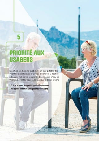 Place du champ de Mars
PRIORITÉ AUX
USAGERS
Satisfaire les besoins quotidiens en eau potable des
Valentinois n’est pas qu’affaire de technique, la relation
à l’usager fait partie intégrante des missions d’Eau de
Valence. Elle est au cœur de sa politique et de ses actions.
• 87% de prise en charge des appels téléphoniques
• Une agence en centre-ville, proche des usagers
5
 