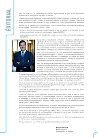 ÉDITORIAL
Après une année 2015 de consolidation de la nouvelle régie municipale de l’eau, 2016 a véritablement
fait entrer Eau de Valence dans une phase de maturité.
La démarche de qualité engagée dès l’origine a ainsi trouvé son point d’orgue avec l’obtention de la double
certiﬁcation ISO 9001/14001 qui vient reconnaitre ofﬁciellement la performance du service public et la
sécurité sanitaire mais atteste également les efforts de protection de l’environnement menés par la structure.
Véritable outil de management et de performance, cette double certiﬁcation encourage Eau de Valence
dans sa stratégie d’amélioration continue à travers :
• la mise en œuvre de procédures garantissant la qualité de l’eau et la qualité du service public de l’eau,
ainsi que la satisfaction permanente des abonnés et usagers (ISO 9001),
• la connaissance, la prévention et la réduction des impacts environnementaux de l’ensemble des activités
(ISO 14001).
La rapidité avec laquelle cette certiﬁcation a été obtenue est évidemment
signiﬁcative du très haut niveau d’exigence de satisfaction des usagers ﬁxé
par la Ville de Valence, autorité organisatrice, dans le contrat d’objectifs qui la
lie à la régie. Le renouvellement de ce contrat en 2017 se fera d’ailleurs dans
le souci constant de maintenir une performance élevée et une transparence
totale. Objectif : une équipe plus forte pour une eau plus claire (encore)!
C’est aussi une reconnaissance du travail quotidien mené par les équipes de
la régie, pleinement engagées sur le terrain, au service de tous les Valentinois.
A travers Lionel Brard, Président d’Eau de Valence, qu’il me soit ainsi permis
de remercier les équipes de professionnels pour leur sens de l’engagement
sans lequelles toute grande entreprise serait vaine.
Alors que rigueur et expertise forment aujourd’hui la charnière centrale du
développement d’Eau de Valence, une vraie responsabilité pèse sur la Régie
en terme de préservation de la «ressource eau». C’est ainsi que la mise
en œuvre d’un comité d’évaluation de la politique publique menée sur la
préservation de la ressource a été réalisé, une première à l’échelle nationale !
Du captage d’eau jusqu’au robinet de l’usager, la Régie est désormais en pleine maitrise de l’ensemble de
ses processus. Sa solidité ﬁnancière, un prix de l’eau potable stable depuis 3 ans permettent aujourd’hui
à Eau de Valence d’assurer le ﬁnancement d’un programme d’investissements ambitieux, sans précédent.
Ce sont autant de motifs de satisfaction qu’il est nécessaire de partager avec le plus grand nombre!
Avec le développement des prestations pour le compte de tiers dans le cadre de partenariats équilibrés
et loyaux (Syndicat du Sud Valentinois, Ville de Bourg-lès-Valence), la régie municipale bénéﬁcie en outre
d’un partage d’expériences hautement valorisable.
Les résultats de cette maitrise technique sont dès lors sans appel : pour la 3ème
année consécutive, 100%
des analyses sont conformes!
L’année 2017 est d’ores et déjà placée sous le signe de l’innovation avec la mise en place de projets
remarquables tels que la création d’un centre de pilotage inauguré en juillet dernier, le développement
de la télérelève ou bien encore le doublement de capteurs de recherche de fuites en temps réel. Une
grande quantité d’informations seront désormais traitées par les équipes d’Eau de Valence garantissant
une performance opérationnelle.
2017 s’annonce également comme l’année de la sécurisation des installations par la mise en place d’un
système de vidéosurveillance raccordé au centre de vidéoprotection de la ville de Valence.
Et pour garantir la promesse de proximité avec les usagers, l’agence clientèle sera modernisée. L’accueil
sera restructuré aﬁn d’améliorer la conﬁdentialité des échanges et la mise en place de tablettes tactiles
permettra la dématérialisation totale des procédures.
Enﬁn, la ﬁn de l’année 2017 verra démarrer le projet de construction d’un réservoir d’eau potable sur tour
au droit de la zone d’activités de Lautagne.
Plus que jamais, avec Eau de Valence, la qualité de service est au rendez-vous!
Nicolas DARAGON
Maire de Valence
Vice-président de la Région
2
3
 