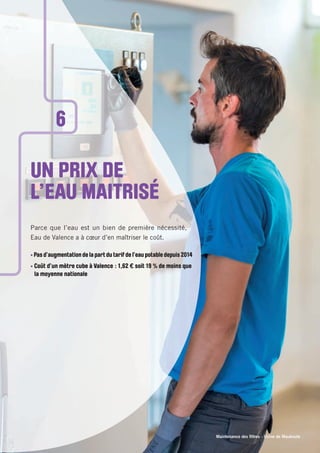 Maintenance des ﬁltres - Usine de Mauboule
UN PRIX DE
L’EAU MAITRISÉ
Parce que l’eau est un bien de première nécessité,
Eau de Valence a à cœur d’en maîtriser le coût.
• Pas d’augmentation de la part du tarif de l’eau potable depuis 2014
• Coût d’un mètre cube à Valence : 1,62 € soit 19 % de moins que
la moyenne nationale
6
 