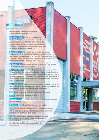 Historiquement, la ville était alimentée
par de nombreux puits publics.
De 1850 à 1911 L’eau est captée dans
la plaine de Valence et acheminée via des
galeries souterraines. Pendant cette période, de
nombreuses installations furent construites (réservoir
de Thabor, dessableur/décanteur des Gonnards, achat
de sources, extension du réseau…).
Entre 1930 et 1935 Le réservoir de Thabor est rénové.
Le réseau Sud de la ville est développé avec la construction
des forages de Mauboule et la création du réservoir de
Lautagne, tandis que le puits Chabrier et le réservoir des
Martins complètent le dispositif pour l’Est.
1er
Janvier 1969 La commune délègue le service de l’eau potable
à la Compagnie Générale des Eaux.
De 1970 et 1975 Pour faire face à l’urbanisation de la ZUP de
Valence-le-Haut, les sculptures/réservoirs du parc Jean Perdrix et
le réservoir de Blazy sont construits. L’ensemble est alimenté par le
nouveau captage des Couleures, ce qui permet la mise hors service du
puits Chabrier. À Mauboule, une usine de traitement est édiﬁée pour
ﬁltrer le manganèse.
De 1989 à 1992 Création du surpresseur de Lautagne pour le Très
Haut Service et du maillage avec le Bas Service. Le réservoir des
Martins et les galeries de Chabeuil sont abandonnés.
1995 Mise en service du forage profond des Gonnards.
2003 Extension du réservoir de Blazy.
13 janvier 2013 Le Conseil Municipal vote la remunicipalisation
de l’eau potable.
1er
Janvier 2014 Eau de Valence ouvre ses portes.
2015 Modiﬁcation de l’arrivée d’eau du forage des Gonnards
vers le réservoir de Blazy. Réaménagement des chambres
des réservoirs de Thabor et de Blazy.
2016 Suppression du traitement à l’ozone à l’usine
de Mauboule. Suite à une étude sur la ﬁlière de
traitement, il est apparu que ce traitement n’était
plus opportun (création de sous-produits de
désinfection).
HISTORIQUE
 