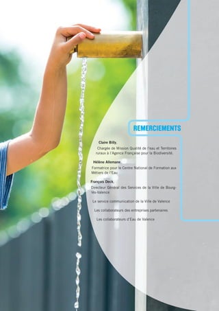 Claire Billy,
Chargée de Mission Qualité de l’eau et Territoires
ruraux à l’Agence Française pour la Biodiversité.
Hélène Allemane,
Formatrice pour le Centre National de Formation aux
Métiers de l’Eau
François Deck,
Directeur Général des Services de la Ville de Bourg-
lès-Valence
Le service communication de la Ville de Valence
Les collaborateurs des entreprises partenaires
Les collaborateurs d’Eau de Valence
REMERCIEMENTS
 
