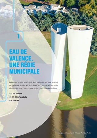 Sculpture château d’eau de Philolaos - Parc Jean Perdrix
EAU DE
VALENCE,
UNE RÉGIE
MUNICIPALE
Opérateur public municipal, Eau de Valence a pour mission
de prélever, traiter et distribuer en continu et en toute
circonstance de l’eau potable à plus de 62 000 Valentinois.
• 22 165 abonnés
• 4 815 395 m3
produits
• 24 salariés
1
 