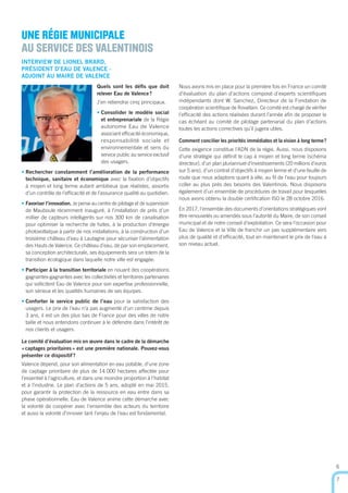 6
7
UNE RÉGIE MUNICIPALE
AU SERVICE DES VALENTINOIS
INTERVIEW DE LIONEL BRARD,
PRÉSIDENT D’EAU DE VALENCE -
ADJOINT AU MAIRE DE VALENCE
Quels sont les déﬁs que doit
relever Eau de Valence?
J’en retiendrai cinq principaux.
• Consolider le modèle social
et entreprenariale de la Régie
autonome Eau de Valence
associant efﬁcacité économique,
responsabilité sociale et
environnementale et sens du
service public au service exclusif
des usagers.
• Rechercher constamment l’amélioration de la performance
technique, sanitaire et économique avec la ﬁxation d’objectifs
à moyen et long terme autant ambitieux que réalistes, assortis
d’un contrôle de l’efﬁcacité et de l’assurance qualité au quotidien.
• Favoriser l’innovation. Je pense au centre de pilotage et de supervision
de Mauboule récemment inauguré, à l’installation de près d’un
millier de capteurs intelligents sur nos 300 km de canalisation
pour optimiser la recherche de fuites, à la production d’énergie
photovoltaïque à partir de nos installations, à la construction d’un
troisième château d’eau à Lautagne pour sécuriser l’alimentation
des Hauts de Valence. Ce château d’eau, de par son emplacement,
sa conception architecturale, ses équipements sera un totem de la
transition écologique dans laquelle notre ville est engagée.
• Participer à la transition territoriale en nouant des coopérations
gagnantes-gagnantes avec les collectivités et territoires partenaires
qui sollicitent Eau de Valence pour son expertise professionnelle,
son sérieux et les qualités humaines de ses équipes.
• Conforter le service public de l’eau pour la satisfaction des
usagers. Le prix de l’eau n’a pas augmenté d’un centime depuis
3 ans, il est un des plus bas de France pour des villes de notre
taille et nous entendons continuer à le défendre dans l’intérêt de
nos clients et usagers.
Le comité d’évaluation mis en œuvre dans le cadre de la démarche
«captages prioritaires» est une première nationale. Pouvez-vous
présenter ce dispositif?
Valence dépend, pour son alimentation en eau potable, d’une zone
de captage prioritaire de plus de 14 000 hectares affectée pour
l’essentiel à l’agriculture, et dans une moindre proportion à l’habitat
et à l’industrie. Le plan d’actions de 5 ans, adopté en mai 2015,
pour garantir la protection de la ressource en eau entre dans sa
phase opérationnelle. Eau de Valence anime cette démarche avec
la volonté de coopérer avec l’ensemble des acteurs du territoire
et aussi la volonté d’innover tant l’enjeu de l’eau est fondamental.
Nous avons mis en place pour la première fois en France un comité
d’évaluation du plan d’actions composé d’experts scientiﬁques
indépendants dont W. Sanchez, Directeur de la Fondation de
coopération scientiﬁque de Rovaltain. Ce comité est chargé de vériﬁer
l’efﬁcacité des actions réalisées durant l’année aﬁn de proposer le
cas échéant au comité de pilotage partenarial du plan d’actions
toutes les actions correctives qu’il jugera utiles.
Comment concilier les priorités immédiates et la vision à long terme?
Cette exigence constitue l’ADN de la régie. Aussi, nous disposons
d’une stratégie qui déﬁnit le cap à moyen et long terme (schéma
directeur), d’un plan pluriannuel d’investissements (20 millions d’euros
sur 5 ans), d’un contrat d’objectifs à moyen terme et d’une feuille de
route que nous adaptons quant à elle, au ﬁl de l’eau pour toujours
coller au plus prés des besoins des Valentinois. Nous disposons
également d’un ensemble de procédures de travail pour lesquelles
nous avons obtenu la double certiﬁcation ISO le 28 octobre 2016.
En 2017, l’ensemble des documents d’orientations stratégiques vont
être renouvelés ou amendés sous l’autorité du Maire, de son conseil
municipal et de notre conseil d’exploitation. Ce sera l’occasion pour
Eau de Valence et la Ville de franchir un pas supplémentaire vers
plus de qualité et d’efﬁcacité, tout en maintenant le prix de l’eau à
son niveau actuel.
 