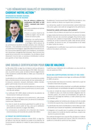 Le 28 octobre 2016, la régie Eau de Valence s’est vue attribuée la
certiﬁcation ISO 9001 et la première étape de l’ISO 14001. Elle devient
ainsi, le premier service public de Valence Romans Agglomération
à être doublement certiﬁé ISO 9001 et 14001 pour l’ensemble de
ses activités.
Le périmètre de ces certiﬁcations concerne l’ensemble des activités
liées au fonctionnement du service public de l’eau (préservation de
la ressource, production, transport, distribution, relation clientèle,
gestion patrimoniale et tous les services associés) :
• La certiﬁcation ISO 9001 reconnaît ofﬁciellement la démarche de
management de qualité à travers la performance du service public
et la sécurité sanitaire.
• La certiﬁcation ISO 14001 atteste la démarche de protection de
l’environnement menée par la structure.
Véritable outil de management et de performance, cette double
certiﬁcation engage Eau de Valence dans une démarche d’amélioration
continue avec notamment :
• La mise en œuvre de procédures garantissant la qualité de l’eau
et la qualité du service public de l’eau, ainsi que la satisfaction
permanente des abonnés et usagers (ISO 9001);
• La connaissance, la prévention et la réduction des impacts
environnementaux de l’ensemble des activités (ISO 14001).
LE PROJET DE CERTIFICATION ISO
Le projet de certiﬁcation a débuté en octobre 2015. La régie Eau
de Valence s’est ﬁxé des objectifs de qualité et de protection de
l’environnement à atteindre en mettant en place plusieurs actions
et process.
UNE DOUBLE CERTIFICATION POUR EAU DE VALENCE
“LES DÉMARCHES QUALITÉ ET ENVIRONNEMENTALE
CADRENT NOTRE ACTION”
L’audit ﬁnal pour l’attribution de la certiﬁcation a eu lieu à la ﬁn du
mois de septembre 2016.
BILAN DES CERTIFICATIONS ISO 9001 ET ISO 14001
Après deux années d’existence de la régie, les certiﬁcations ISO 9001
et 14001 ont permis :
• La structuration des ressources humaines, notamment un plan de
formation et des ﬁches de postes;
• L’amélioration de la sécurité au travail avec une vériﬁcation périodique
des outils de travail, une sensibilisation des agents sur les dangers, etc.;
• La prise en compte des enjeux environnementaux liés à l’activité
en mettant en place une charte éco-chantier obligatoire dans les
marchés publics, des actions de sensibilisation des agents de
terrains sur le recyclage des matériaux, un bilan carbone pour tous
les chantiers, etc.;
• Un pilotage quotidien de l’activité via des indicateurs aﬁn de connaître
le nombre de coupures d’eau, le taux de satisfaction des usagers etc.;
• La planiﬁcation des actions d’améliorations à mener, telles qu’un plan
de transition pour la reprise de l’exploitation, la dématérialisation, etc.;
• L’intégration de la qualité dans le quotidien de la régie avec la
mise en place d’un comité de direction spéciﬁque, couplé à des
réunions du personnel dédié.
Ces certiﬁcats témoignent de la capacité d’Eau de Valence à maîtriser
toutes les étapes nécessaires pour assurer, 24H/24, la sécurité, la
qualité et la continuité du service de l’eau potable.
8
9
INTERVIEW DE MAXIME DURAND,
DIRECTEUR D’EAU DE VALENCE
Eau de valence a obtenu les
certiﬁcations ISO 9001 et ISO
14001 : comment cela s’est-il
traduit?
Notre action quotidienne est rythmée
par 2 principes :
• Fournir un service réactif et de
qualité aux usagers, cœur de notre
mission de service public.
• Optimiser nos performances
industrielles et organisationnelles :
si la Régie a fait la preuve de
ses performances (excellents résultats sanitaires, bons indicateurs
ﬁnanciers...), les contraintes économiques nous incitent à rechercher
une performance technologique, organisationnelle et ﬁnancière accrue.
Au vu de ces deux objectifs et après 2 ans d’existence, une évolution
de la dynamique managériale était nécessaire. Nous sommes ainsi
passés de la construction à la consolidation. Eau de Valence devait
résolument s’inscrire dans un processus d’amélioration continue
pour garantir un haut niveau de service.
Parallèlement, l’environnement étant l’ADN d’Eau de Valence, nous
devions maîtriser et réduire nos impacts dans ce domaine.
Les démarches qualité et environnementale cadrent désormais
notre action, grâce à des outils de management et de performance.
Comment les salariés ont-ils perçu cette évolution?
La création d’Eau de Valence est avant tout une aventure humaine.
La régie emploie des femmes et des hommes d’horizons et de métiers
différents mais avec des convictions partagées. Nous formons ainsi
une équipe unie, solidaire et responsable. L’ensemble des salariés
contribue de ce fait à la démarche qualité. Cette dernière permet,
au quotidien, de donner du sens, de responsabiliser et de mettre
en valeur l’action de chacun.
Plus globalement, la certiﬁcation nous a permis de consolider notre
culture et nos valeurs communes.
 