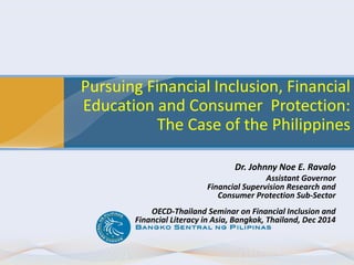 Pursuing Financial Inclusion, Financial
Education and Consumer Protection:
The Case of the Philippines
Dr. Johnny Noe E. Ravalo
Assistant Governor
Financial Supervision Research and
Consumer Protection Sub-Sector
OECD-Thailand Seminar on Financial Inclusion and
Financial Literacy in Asia, Bangkok, Thailand, Dec 2014
 