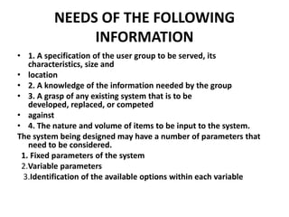 NEEDS OF THE FOLLOWING
INFORMATION
• 1. A specification of the user group to be served, its
characteristics, size and
• location
• 2. A knowledge of the information needed by the group
• 3. A grasp of any existing system that is to be
developed, replaced, or competed
• against
• 4. The nature and volume of items to be input to the system.
The system being designed may have a number of parameters that
need to be considered.
1. Fixed parameters of the system
2.Variable parameters
3.Identification of the available options within each variable

 